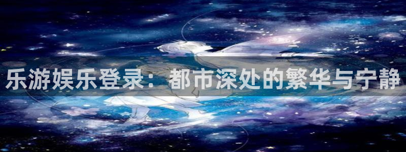 极悦娱乐平台管网入口：乐游娱乐登录：都市深处的繁华与宁静